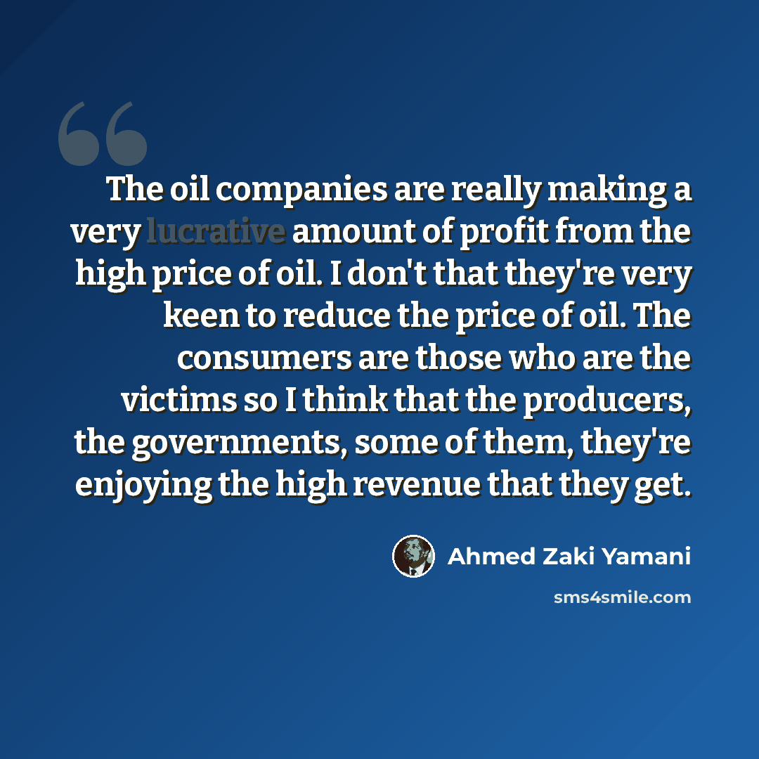 “The oil companies are really making a very lucrative amount of profit from the high price of oil. I don't that they're very keen to reduce the price of oil. The consumers are those who are the victims so I think that the producers, the governments, some of them, they're enjoying the high revenue…” quote by Ahmed Zaki Yamani