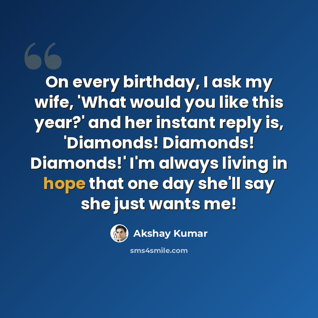 “On every birthday, I ask my wife, 'What would you like this year?' and her instant reply is, 'Diamonds! Diamonds! Diamonds!' I'm always living in hope that one day she'll say she just wants me!” quote by Akshay Kumar