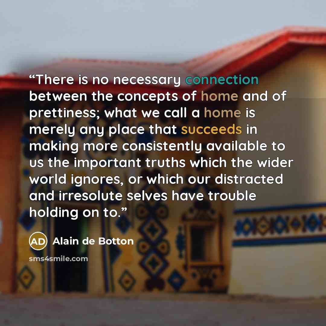 “There is no necessary connection between the concepts of home and of prettiness; what we call a home is merely any place that succeeds in making more consistently available to us the important truths which the wider world ignores, or which our distracted and irresolute selves have trouble holding…” quote by Alain de Botton