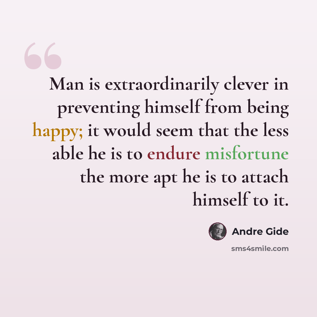 “Man is extraordinarily clever in preventing himself from being happy; it would seem that the less able he is to endure misfortune the more apt he is to attach himself to it.” quote by Andre Gide