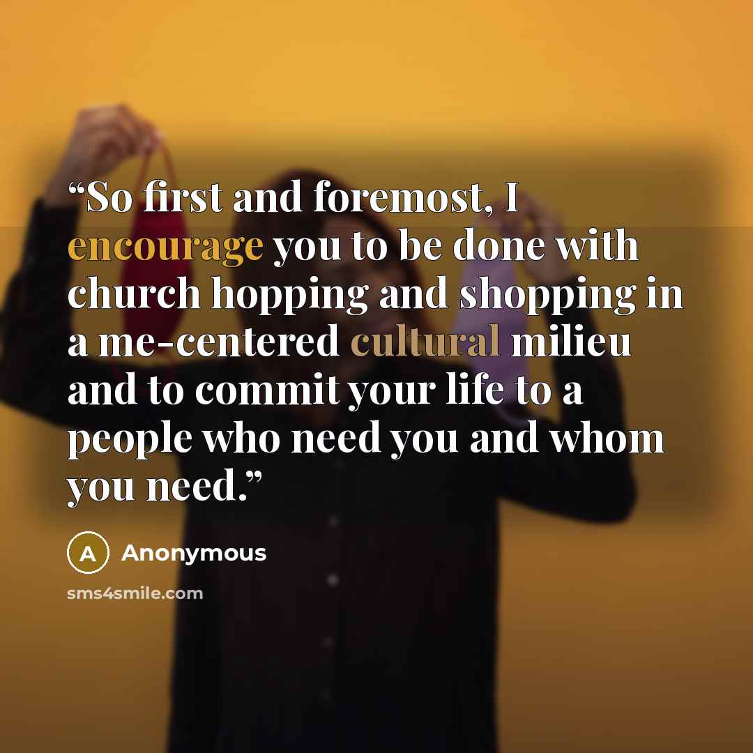 “So first and foremost, I encourage you to be done with church hopping and shopping in a me-centered cultural milieu and to commit your life to a people who need you and whom you need.” quote by Anonymous