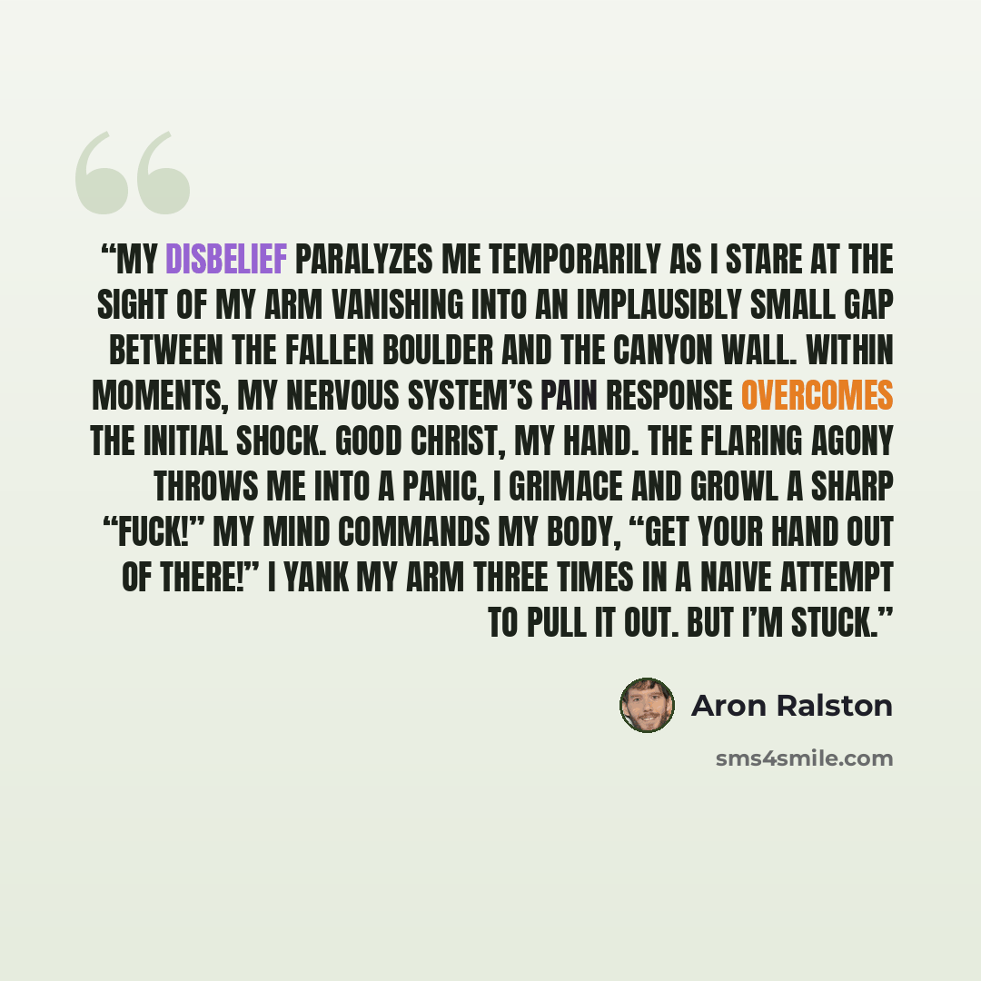 “My disbelief paralyzes me temporarily as I stare at the sight of my arm vanishing into an implausibly small gap between the fallen boulder and the canyon wall. Within moments, my nervous system’s pain response overcomes the initial shock. Good Christ, my hand. The flaring agony throws me into a…” quote by Aron Ralston