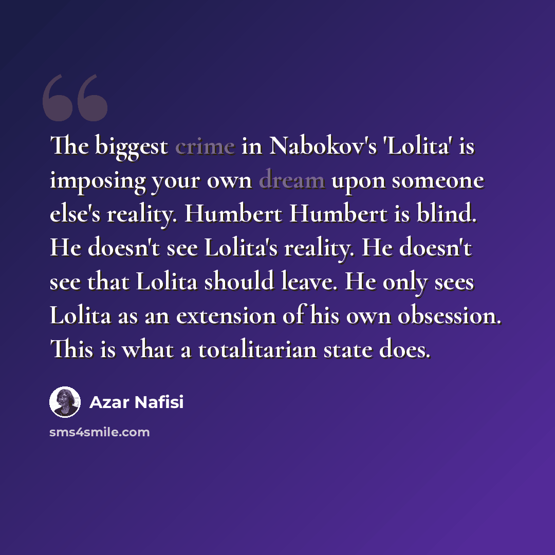 “The biggest crime in Nabokov's 'Lolita' is imposing your own dream upon someone else's reality. Humbert Humbert is blind. He doesn't see Lolita's reality. He doesn't see that Lolita should leave. He only sees Lolita as an extension of his own obsession. This is what a totalitarian state does.” quote by Azar Nafisi