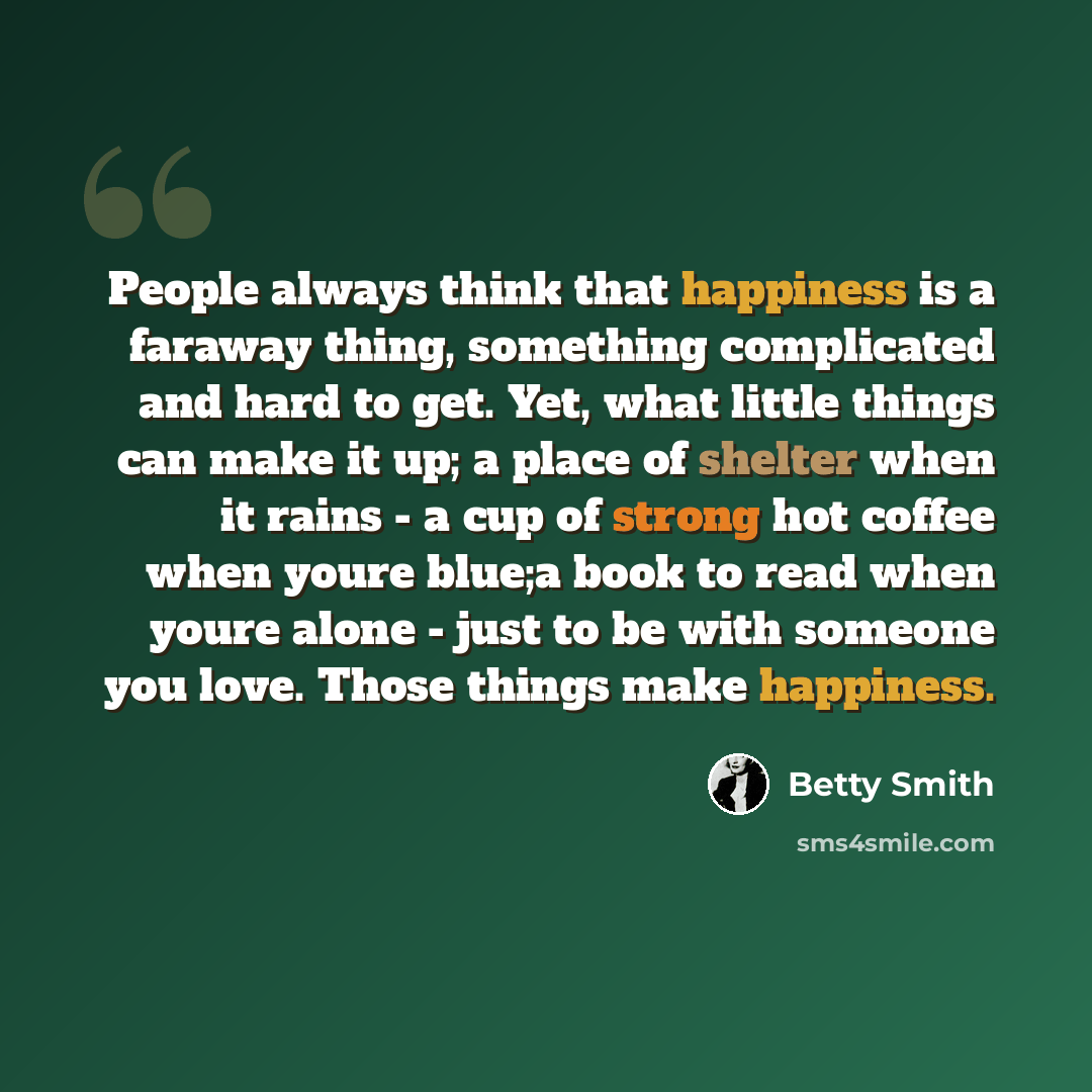 “People always think that happiness is a faraway thing, something complicated and hard to get. Yet, what little things can make it up; a place of shelter when it rains - a cup of strong hot coffee when youre blue;a book to read when youre alone - just to be with someone you love. Those things make…” quote by Betty Smith