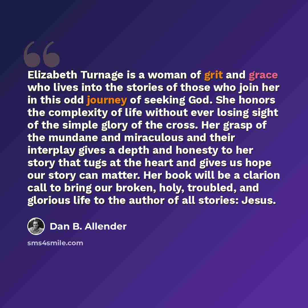 “Elizabeth Turnage is a woman of grit and grace who lives into the stories of those who join her in this odd journey of seeking God. She honors the complexity of life without ever losing sight of the simple glory of the cross. Her grasp of the mundane and miraculous and their interplay gives a…” quote by Dan B. Allender