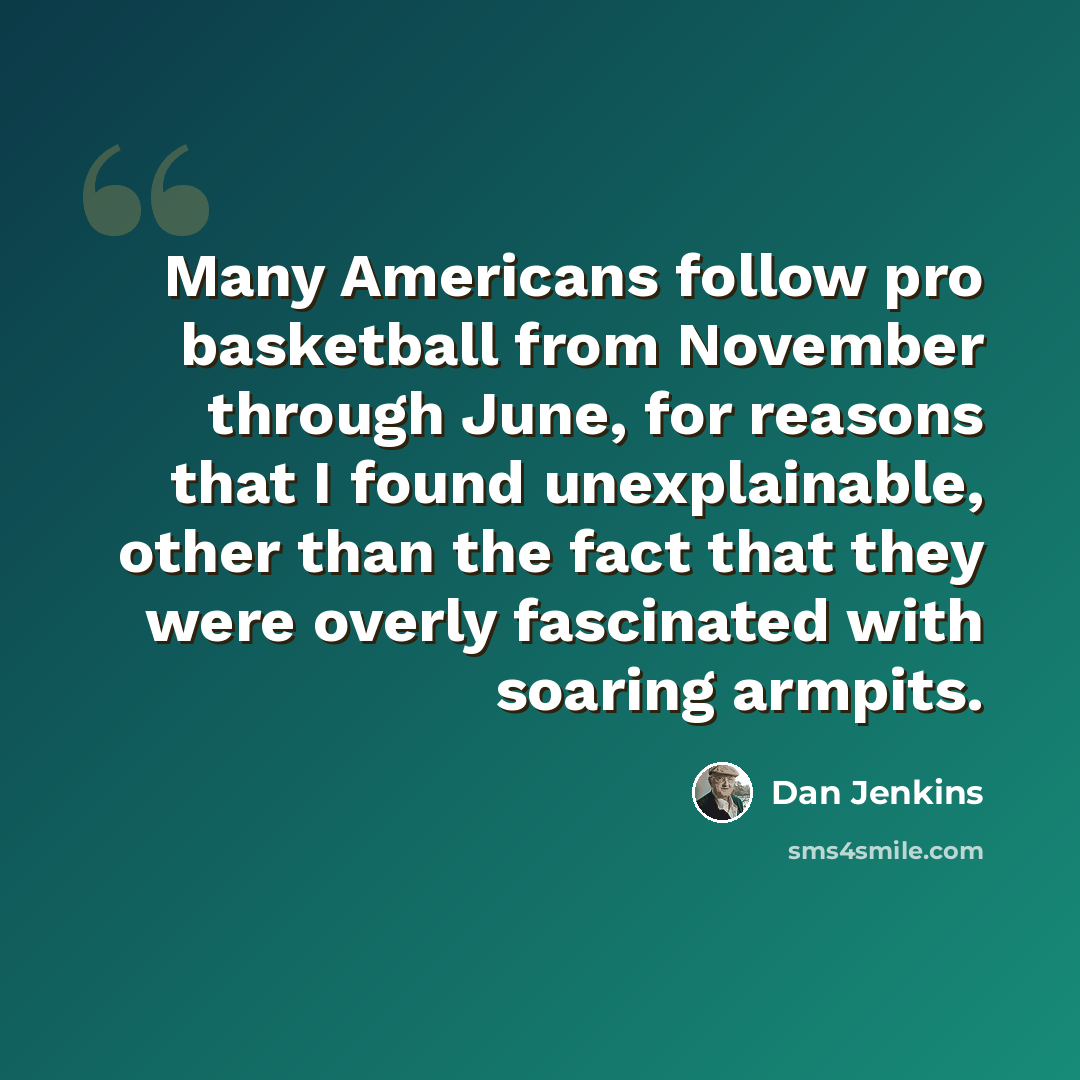 “Many Americans follow pro basketball from November through June, for reasons that I found unexplainable, other than the fact that they were overly fascinated with soaring armpits.” quote by Dan Jenkins