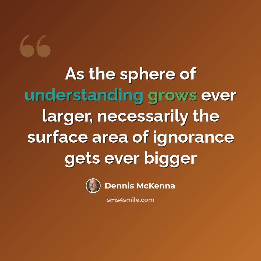“As the sphere of understanding grows ever larger, necessarily the surface area of ignorance gets ever bigger” quote by Dennis McKenna