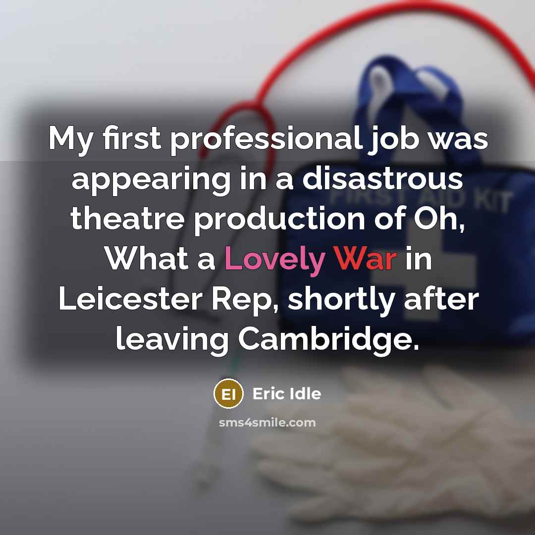 “My first professional job was appearing in a disastrous theatre production of Oh, What a Lovely War in Leicester Rep, shortly after leaving Cambridge.” quote by Eric Idle