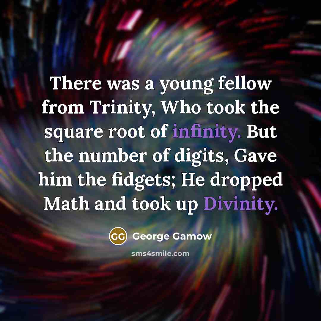 “There was a young fellow from Trinity, Who took the square root of infinity. But the number of digits, Gave him the fidgets; He dropped Math and took up Divinity.” quote by George Gamow