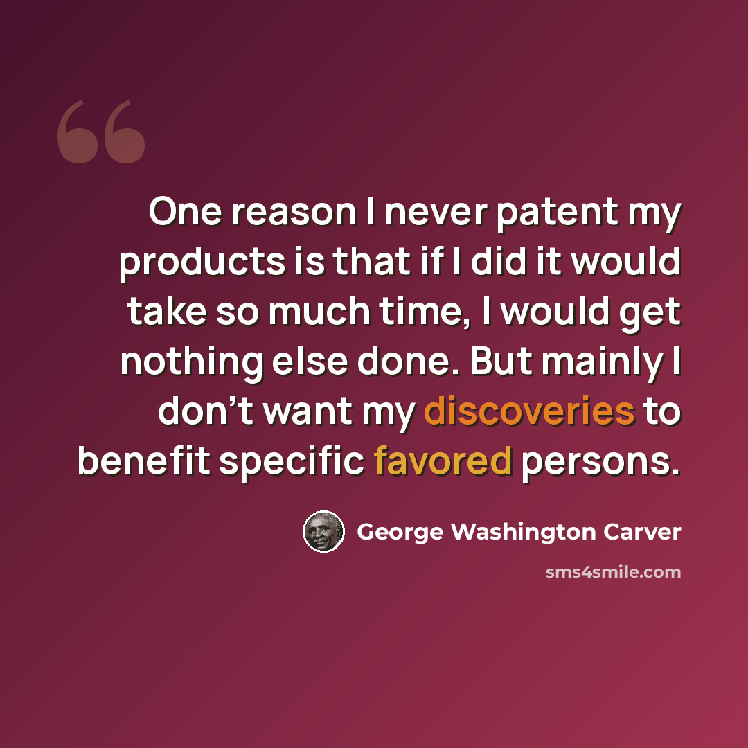“One reason I never patent my products is that if I did it would take so much time, I would get nothing else done. But mainly I don't want my discoveries to benefit specific favored persons.” quote by George Washington Carver