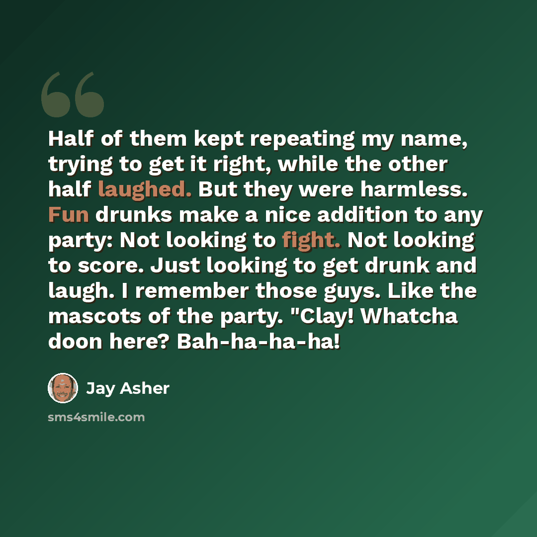 “Half of them kept repeating my name, trying to get it right, while the other half laughed. But they were harmless. Fun drunks make a nice addition to any party: Not looking to fight. Not looking to score. Just looking to get drunk and laugh. I remember those guys. Like the mascots of the party…” quote by Jay Asher