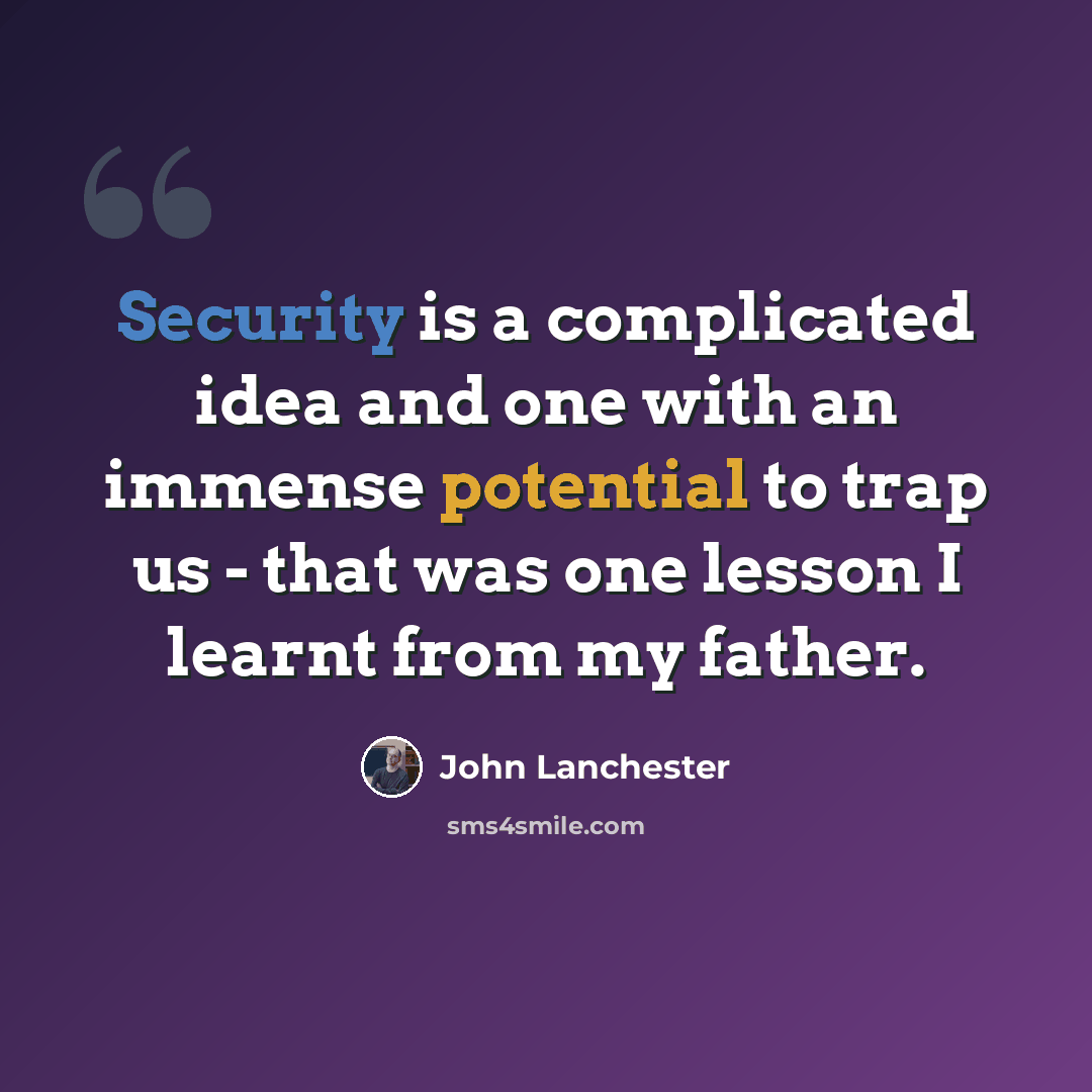 “Security is a complicated idea and one with an immense potential to trap us - that was one lesson I learnt from my father.” quote by John Lanchester