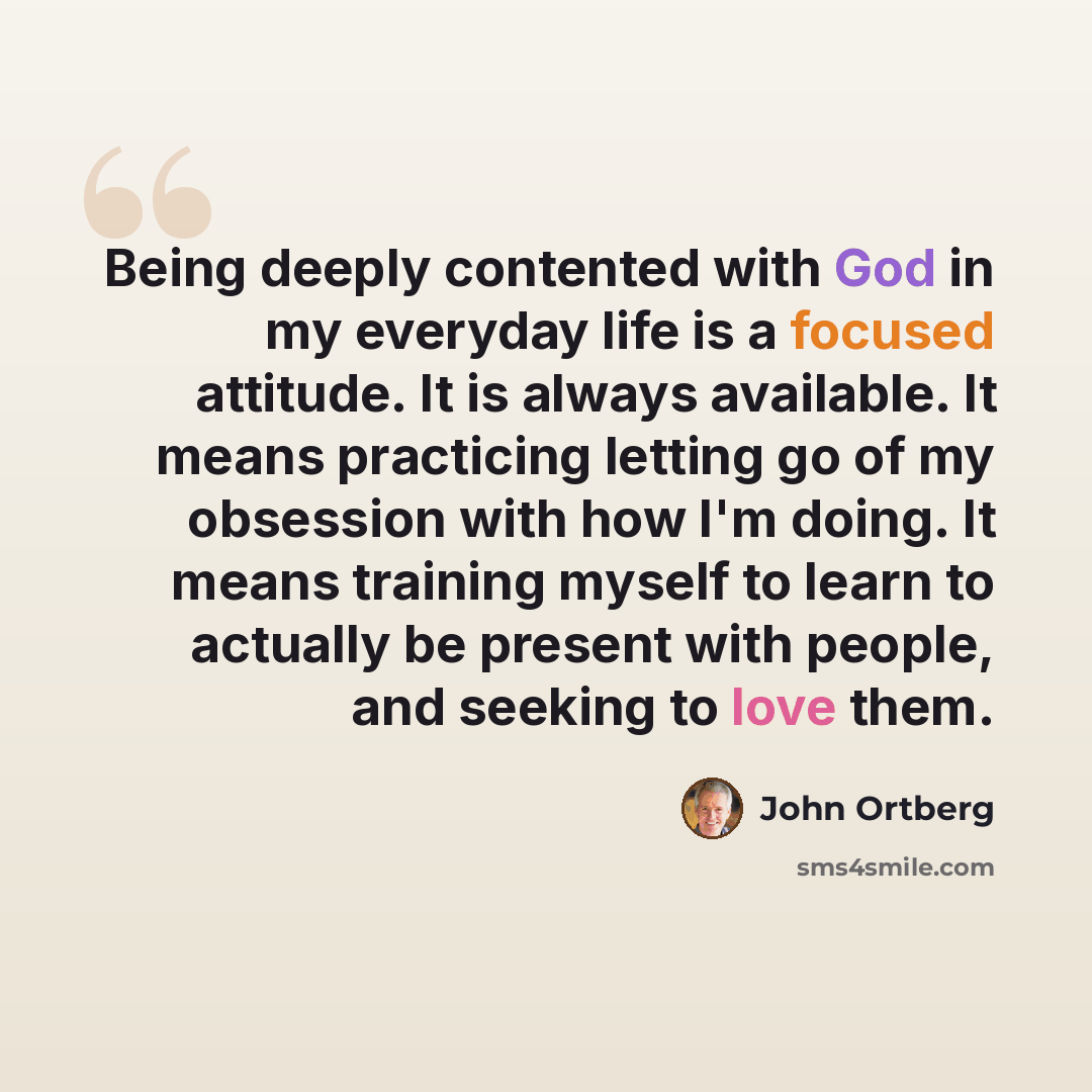 “Being deeply contented with God in my everyday life is a focused attitude. It is always available. It means practicing letting go of my obsession with how I'm doing. It means training myself to learn to actually be present with people, and seeking to love them.” quote by John Ortberg