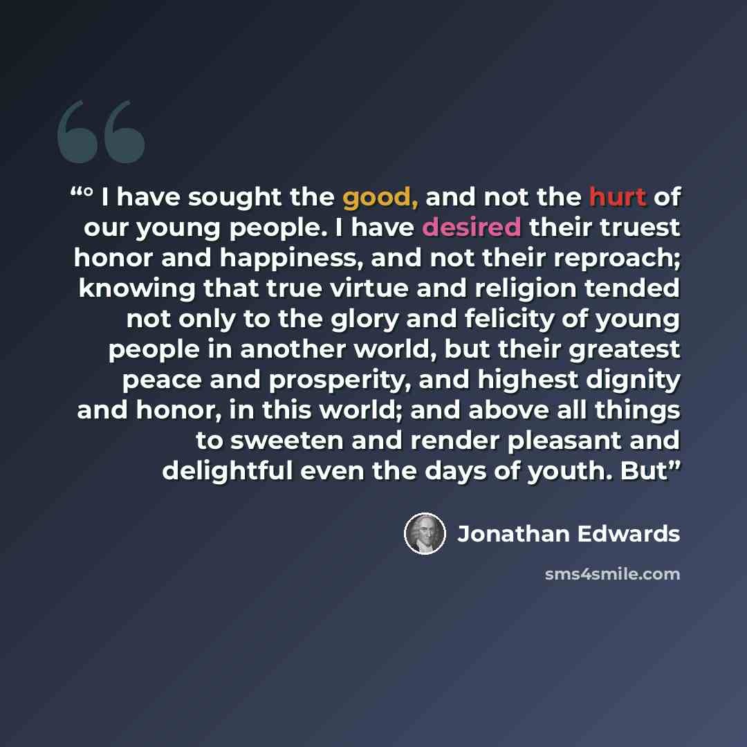 “° I have sought the good, and not the hurt of our young people. I have desired their truest honor and happiness, and not their reproach; knowing that true virtue and religion tended not only to the glory and felicity of young people in another world, but their greatest peace and prosperity, and…” quote by Jonathan Edwards