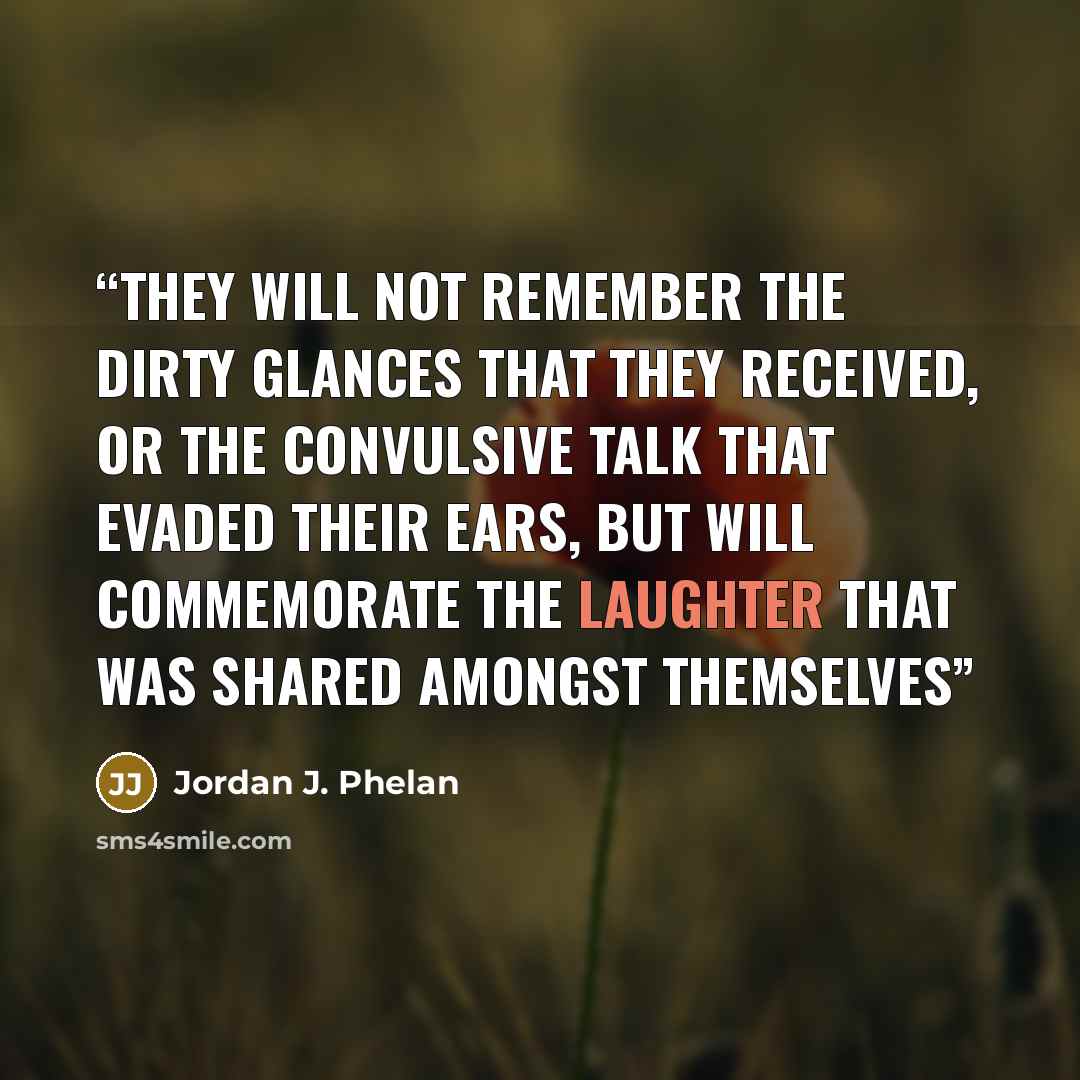 “They will not remember the dirty glances that they received, or the convulsive talk that evaded their ears, but will commemorate the laughter that was shared amongst themselves” quote by Jordan J. Phelan