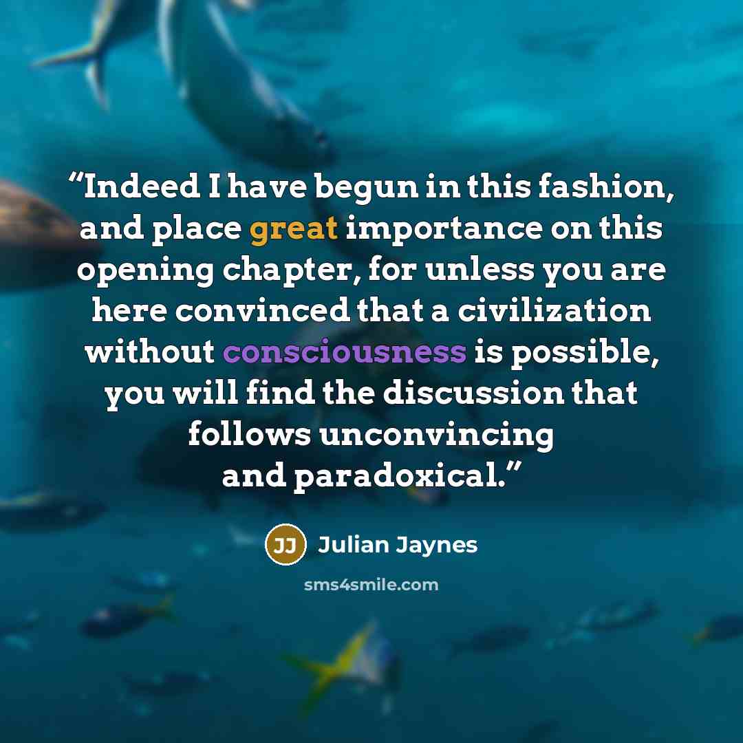 “Indeed I have begun in this fashion, and place great importance on this opening chapter, for unless you are here convinced that a civilization without consciousness is possible, you will find the discussion that follows unconvincing and paradoxical.” quote by Julian Jaynes