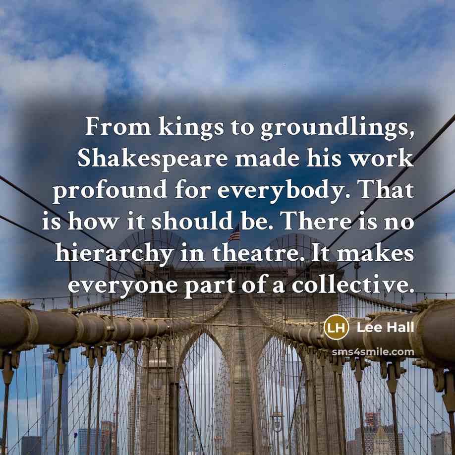 “From kings to groundlings, Shakespeare made his work profound for everybody. That is how it should be. There is no hierarchy in theatre. It makes everyone part of a collective.” quote by Lee Hall
