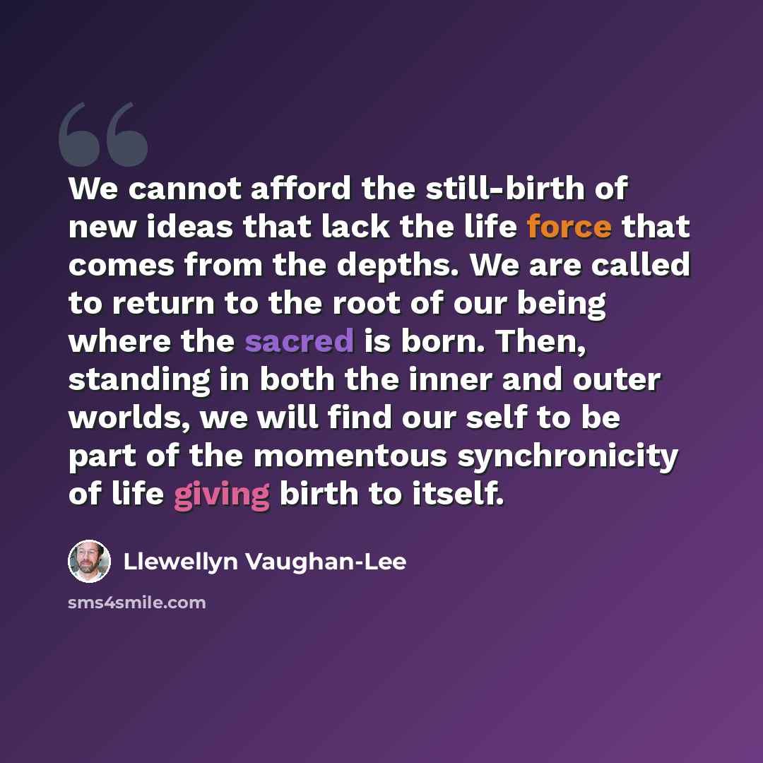 “We cannot afford the still-birth of new ideas that lack the life force that comes from the depths. We are called to return to the root of our being where the sacred is born. Then, standing in both the inner and outer worlds, we will find our self to be part of the momentous synchronicity of life…” quote by Llewellyn Vaughan-Lee