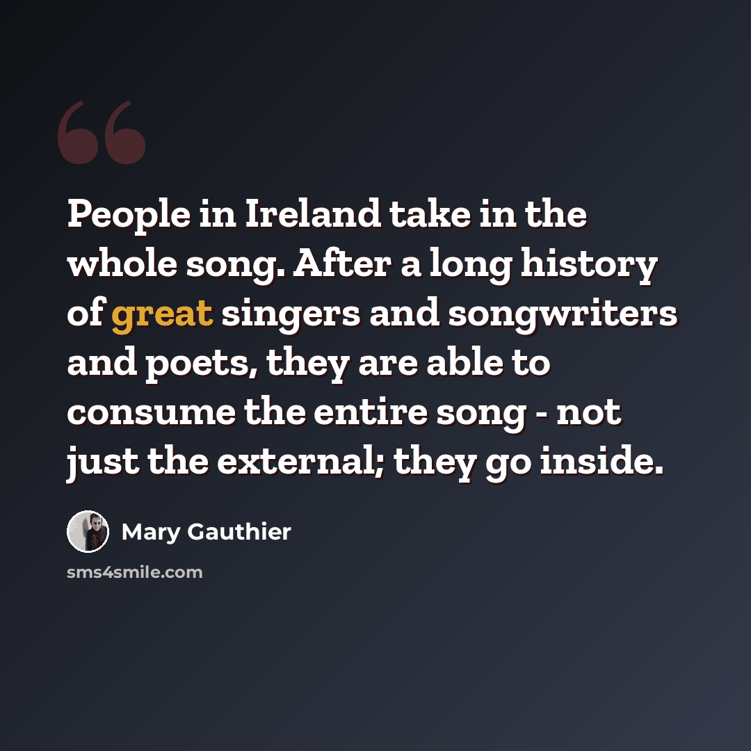 “People in Ireland take in the whole song. After a long history of great singers and songwriters and poets, they are able to consume the entire song - not just the external; they go inside.” quote by Mary Gauthier