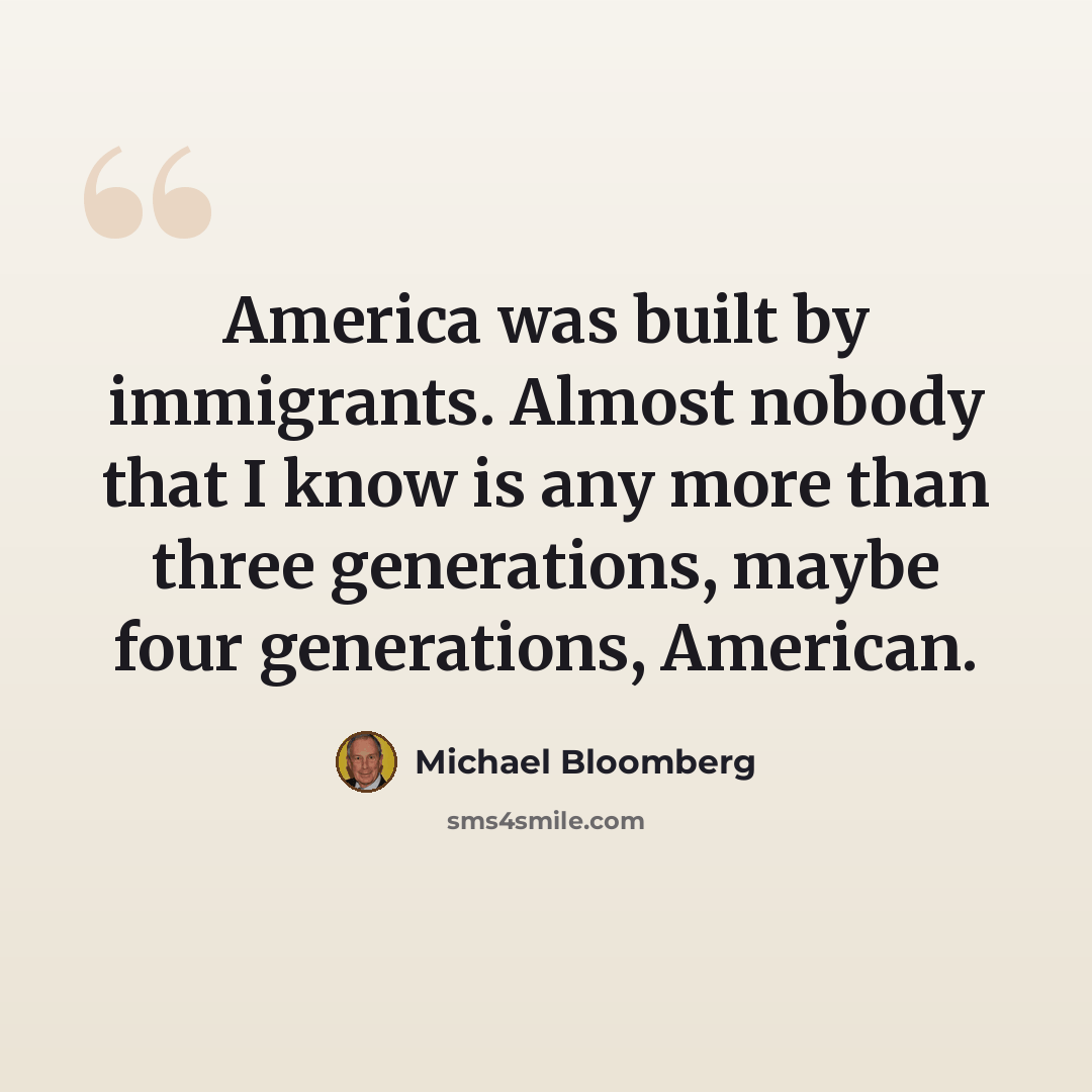 “America was built by immigrants. Almost nobody that I know is any more than three generations, maybe four generations, American.” quote by Michael Bloomberg