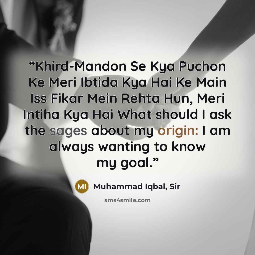 “Khird-Mandon Se Kya Puchon Ke Meri Ibtida Kya Hai Ke Main Iss Fikar Mein Rehta Hun, Meri Intiha Kya Hai What should I ask the sages about my origin: I am always wanting to know my goal.” quote by Muhammad Iqbal, Sir