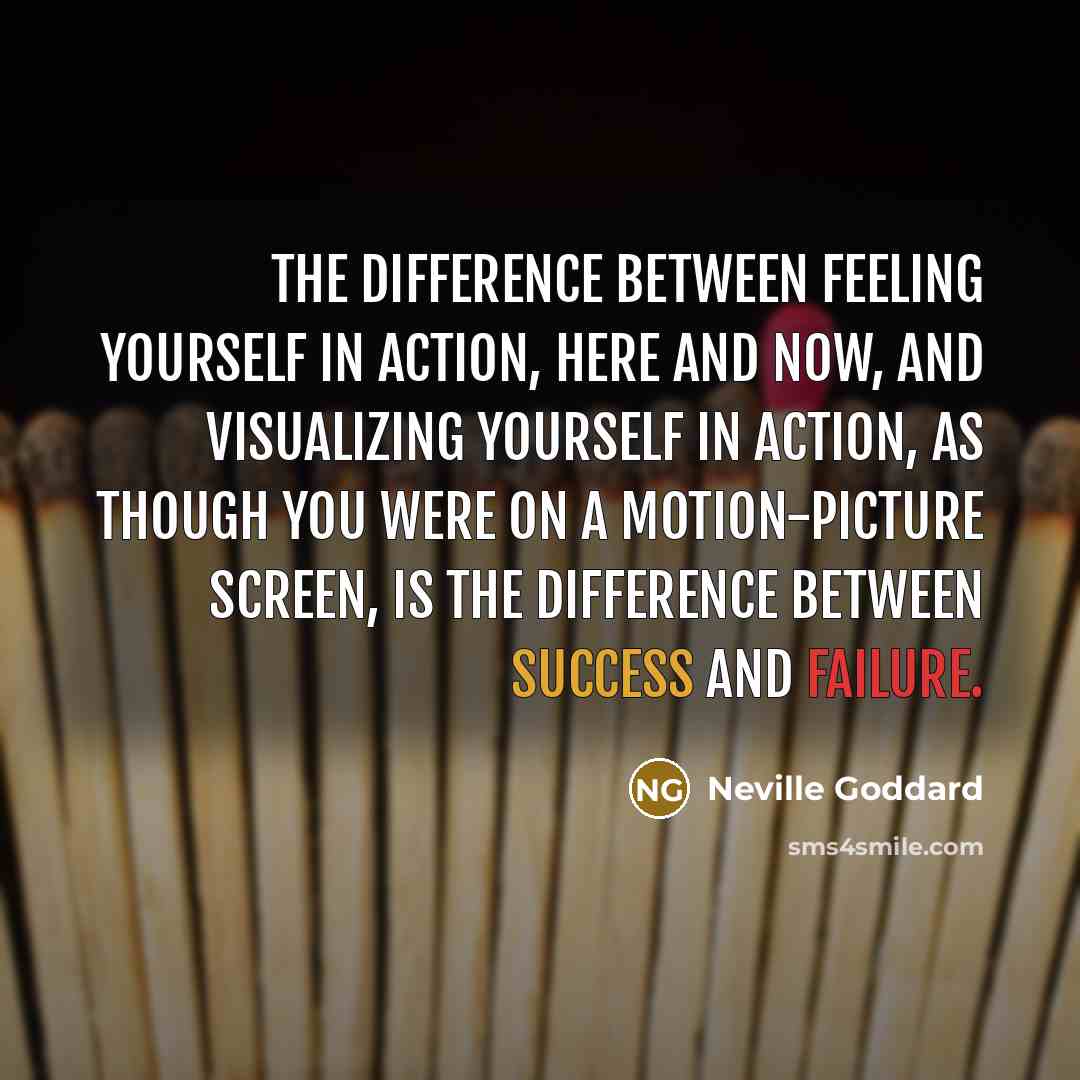 “The difference between FEELING yourself in action, here and now, and visualizing yourself in action, as though you were on a motion-picture screen, is the difference between success and failure.” quote by Neville Goddard