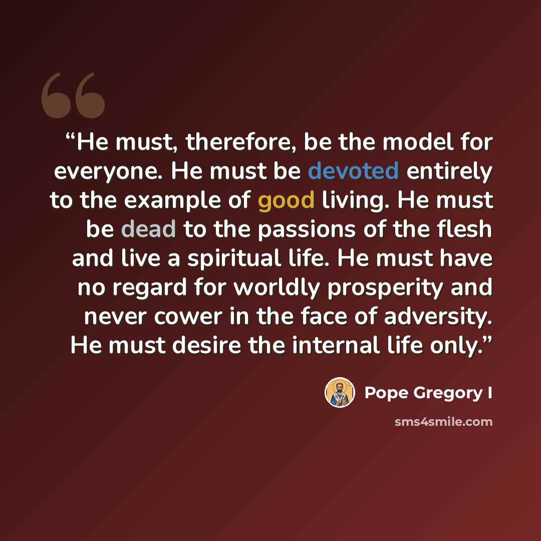 “He must, therefore, be the model for everyone. He must be devoted entirely to the example of good living. He must be dead to the passions of the flesh and live a spiritual life. He must have no regard for worldly prosperity and never cower in the face of adversity. He must desire the internal life…” quote by Pope Gregory I