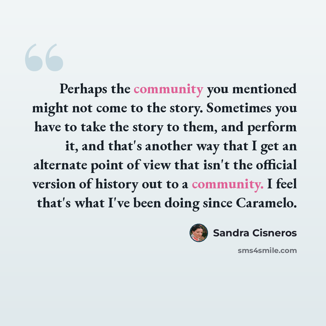 “Perhaps the community you mentioned might not come to the story. Sometimes you have to take the story to them, and perform it, and that's another way that I get an alternate point of view that isn't the official version of history out to a community. I feel that's what I've been doing since…” quote by Sandra Cisneros