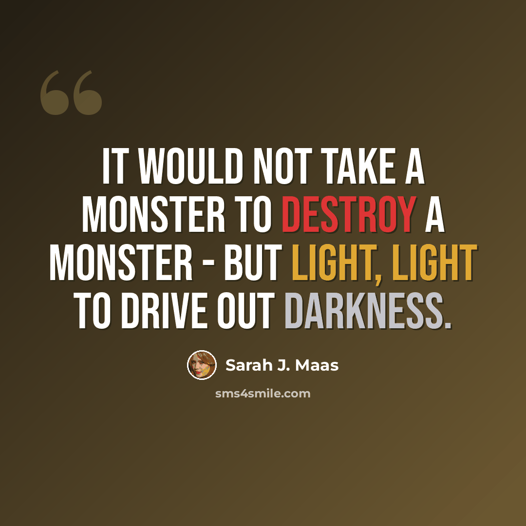 “It would not take a monster to destroy a monster - but light, light to drive out darkness.” quote by Sarah J. Maas