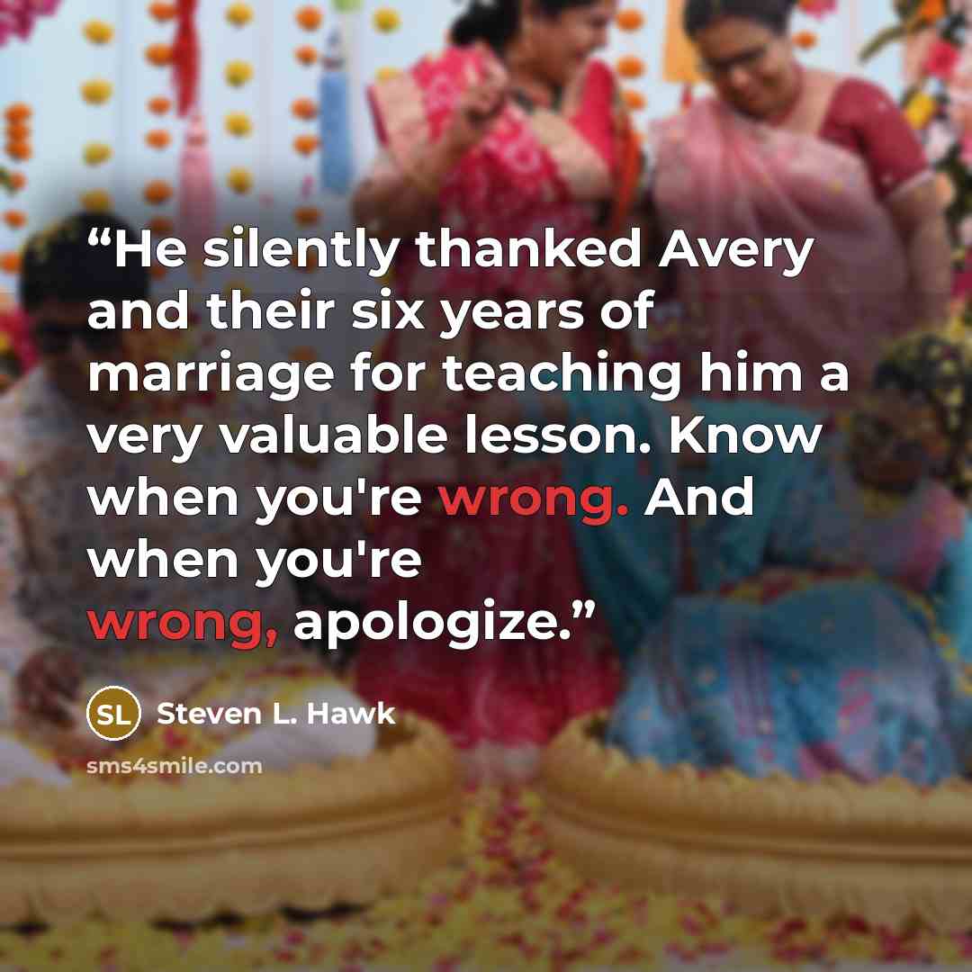 “He silently thanked Avery and their six years of marriage for teaching him a very valuable lesson. Know when you're wrong. And when you're wrong, apologize.” quote by Steven L. Hawk