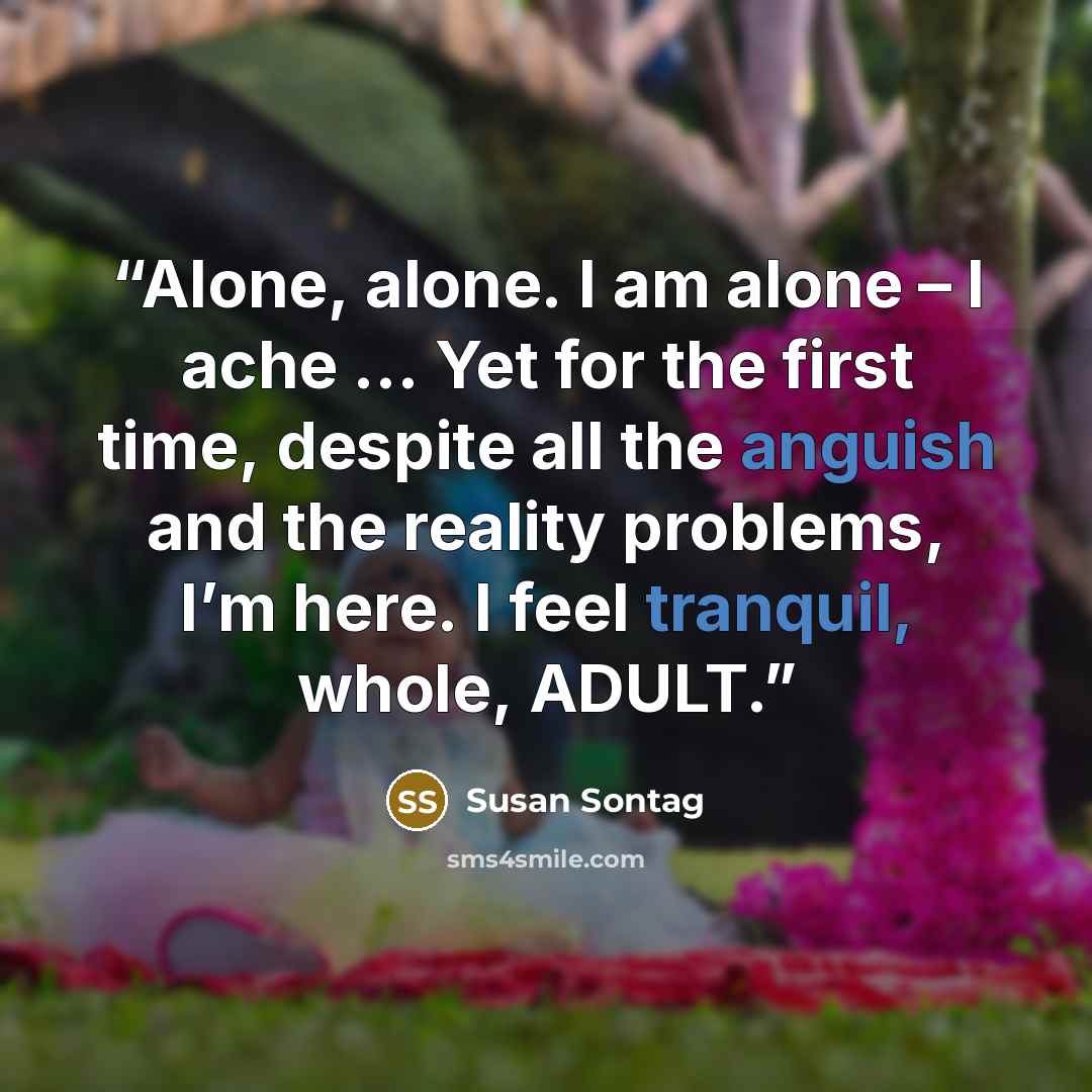 “Alone, alone. I am alone – I ache … Yet for the first time, despite all the anguish and the reality problems, I’m here. I feel tranquil, whole, ADULT.” quote by Susan Sontag