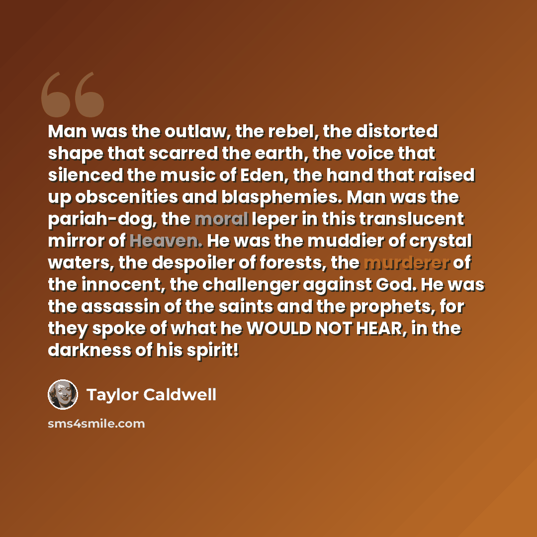 “Man was the outlaw, the rebel, the distorted shape that scarred the earth, the voice that silenced the music of Eden, the hand that raised up obscenities and blasphemies. Man was the pariah-dog, the moral leper in this translucent mirror of Heaven. He was the muddier of crystal waters, the…” quote by Taylor Caldwell