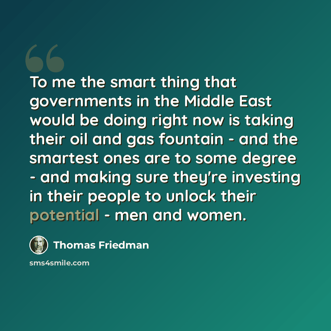 “To me the smart thing that governments in the Middle East would be doing right now is taking their oil and gas fountain - and the smartest ones are to some degree - and making sure they're investing in their people to unlock their potential - men and women.” quote by Thomas Friedman
