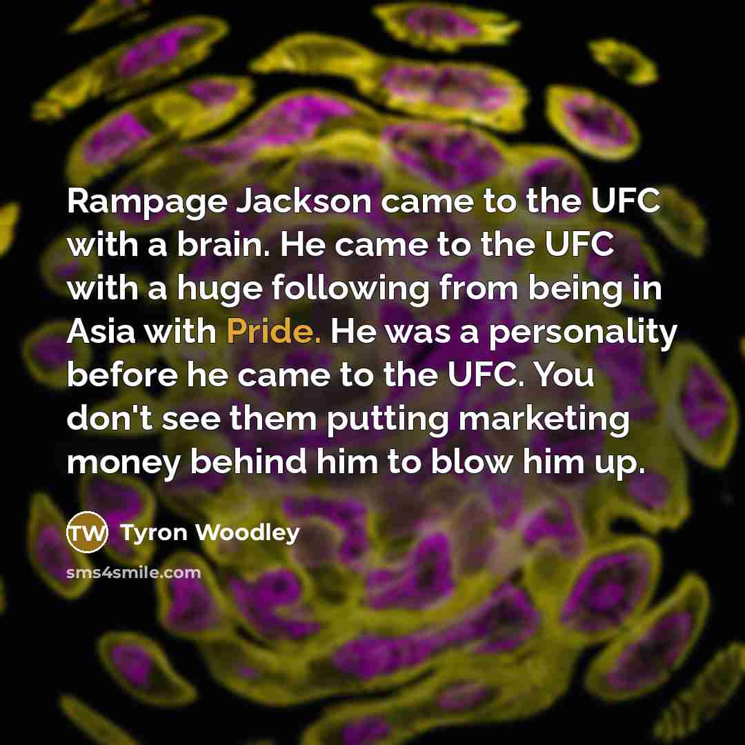 “Rampage Jackson came to the UFC with a brain. He came to the UFC with a huge following from being in Asia with Pride. He was a personality before he came to the UFC. You don't see them putting marketing money behind him to blow him up.” quote by Tyron Woodley