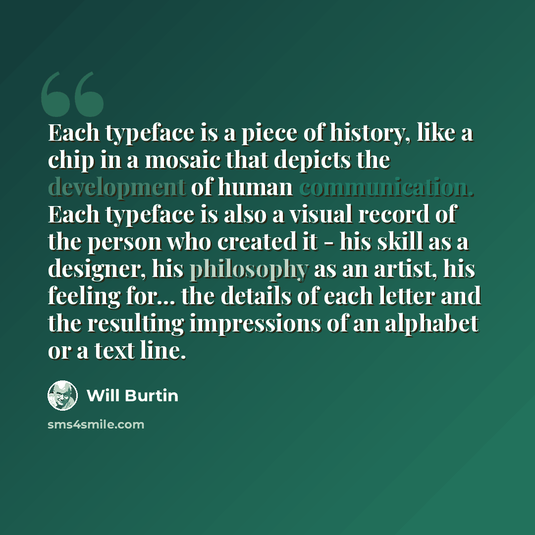 “Each typeface is a piece of history, like a chip in a mosaic that depicts the development of human communication. Each typeface is also a visual record of the person who created it - his skill as a designer, his philosophy as an artist, his feeling for... the details of each letter and the…” quote by Will Burtin