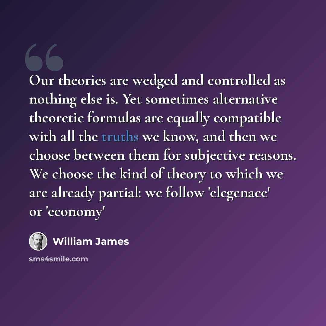“Our theories are wedged and controlled as nothing else is. Yet sometimes alternative theoretic formulas are equally compatible with all the truths we know, and then we choose between them for subjective reasons. We choose the kind of theory to which we are already partial: we follow 'elegenace' or…” quote by William James