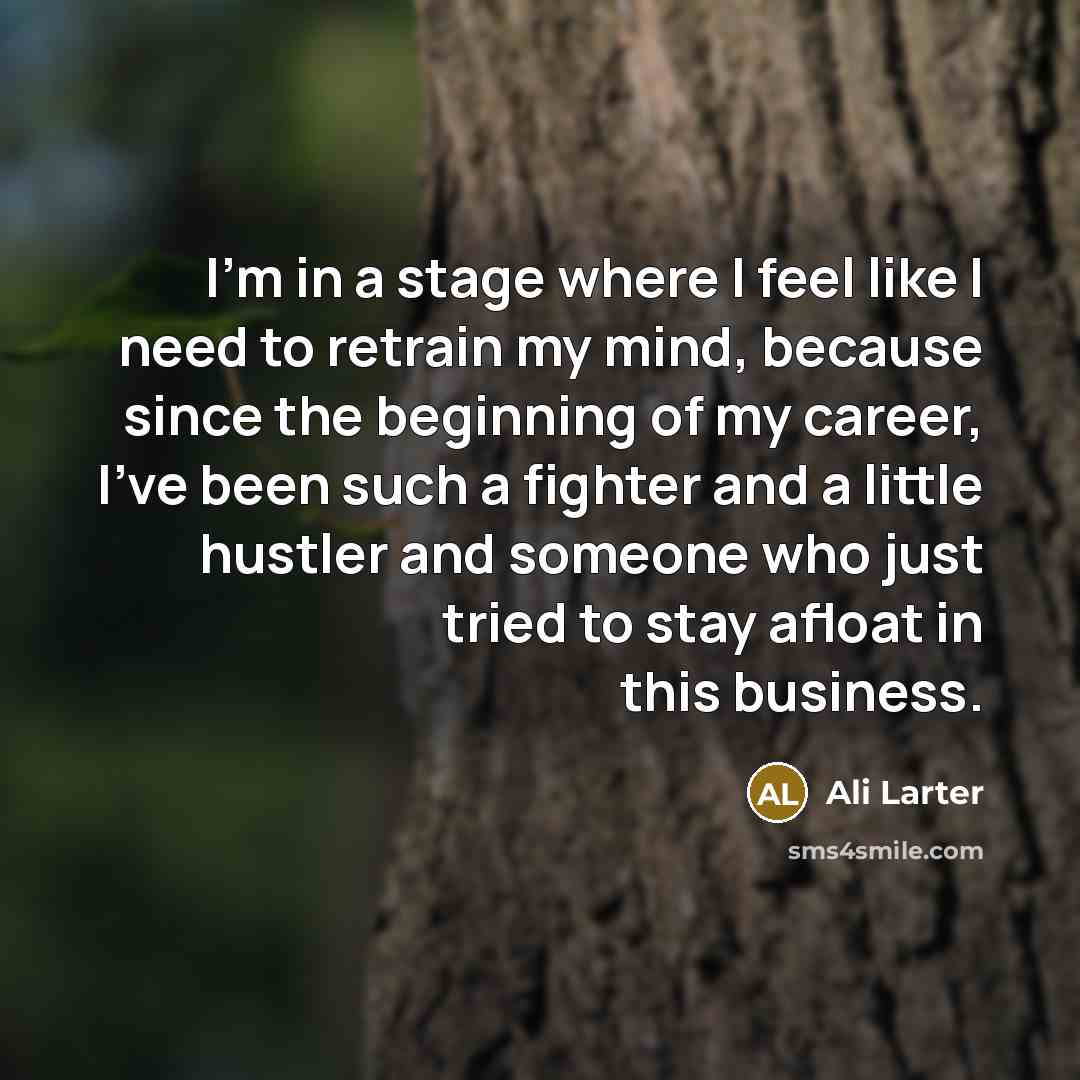 “I'm in a stage where I feel like I need to retrain my mind, because since the beginning of my career, I've been such a fighter and a little hustler and someone who just tried to stay afloat in this business.” quote by Ali Larter