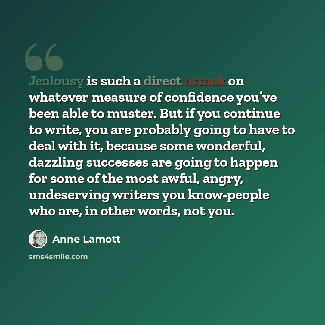 “Jealousy is such a direct attack on whatever measure of confidence you’ve been able to muster. But if you continue to write, you are probably going to have to deal with it, because some wonderful, dazzling successes are going to happen for some of the most awful, angry, undeserving writers you…” quote by Anne Lamott