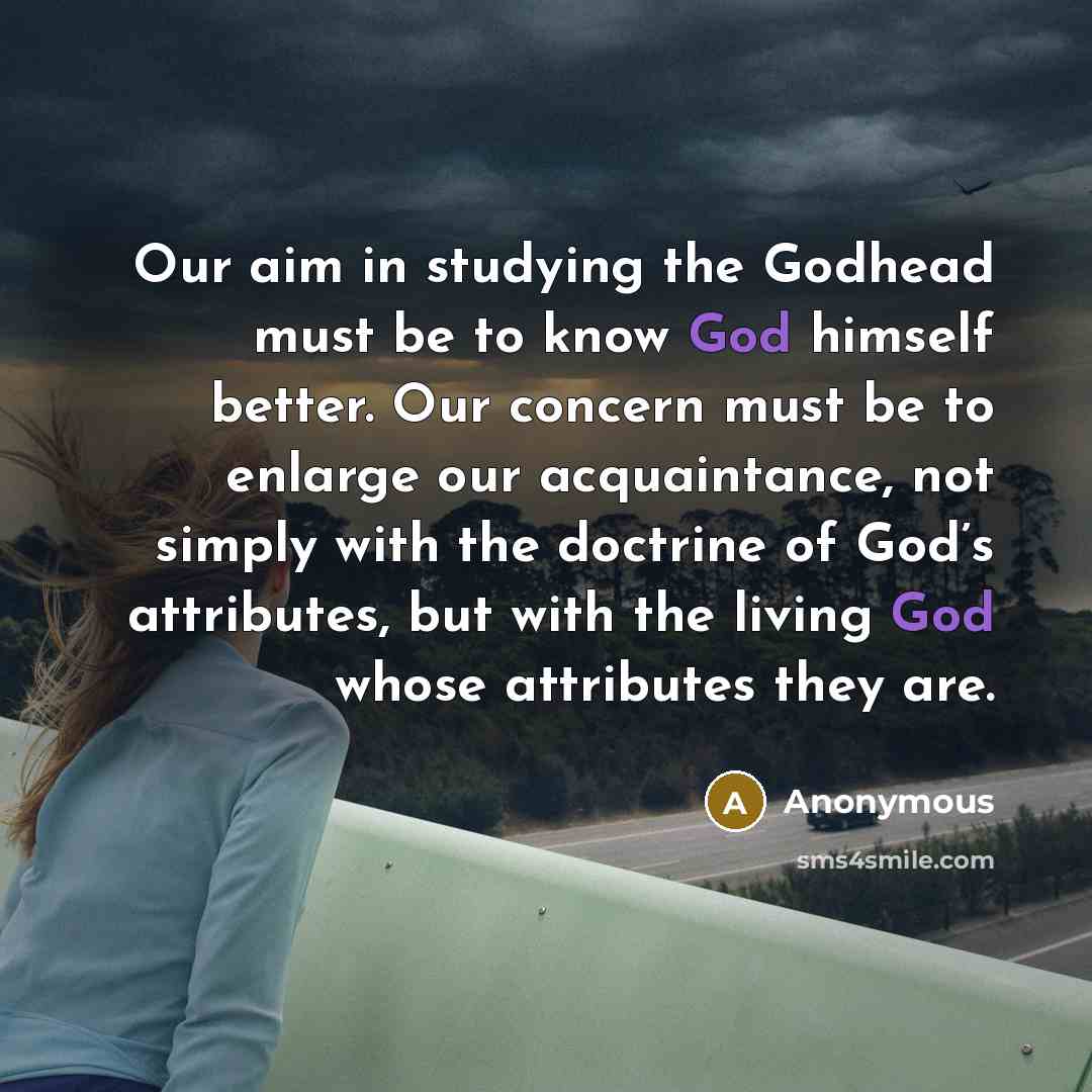 “Our aim in studying the Godhead must be to know God himself better. Our concern must be to enlarge our acquaintance, not simply with the doctrine of God’s attributes, but with the living God whose attributes they are.” quote by Anonymous