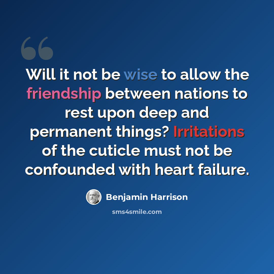 “Will it not be wise to allow the friendship between nations to rest upon deep and permanent things? Irritations of the cuticle must not be confounded with heart failure.” quote by Benjamin Harrison