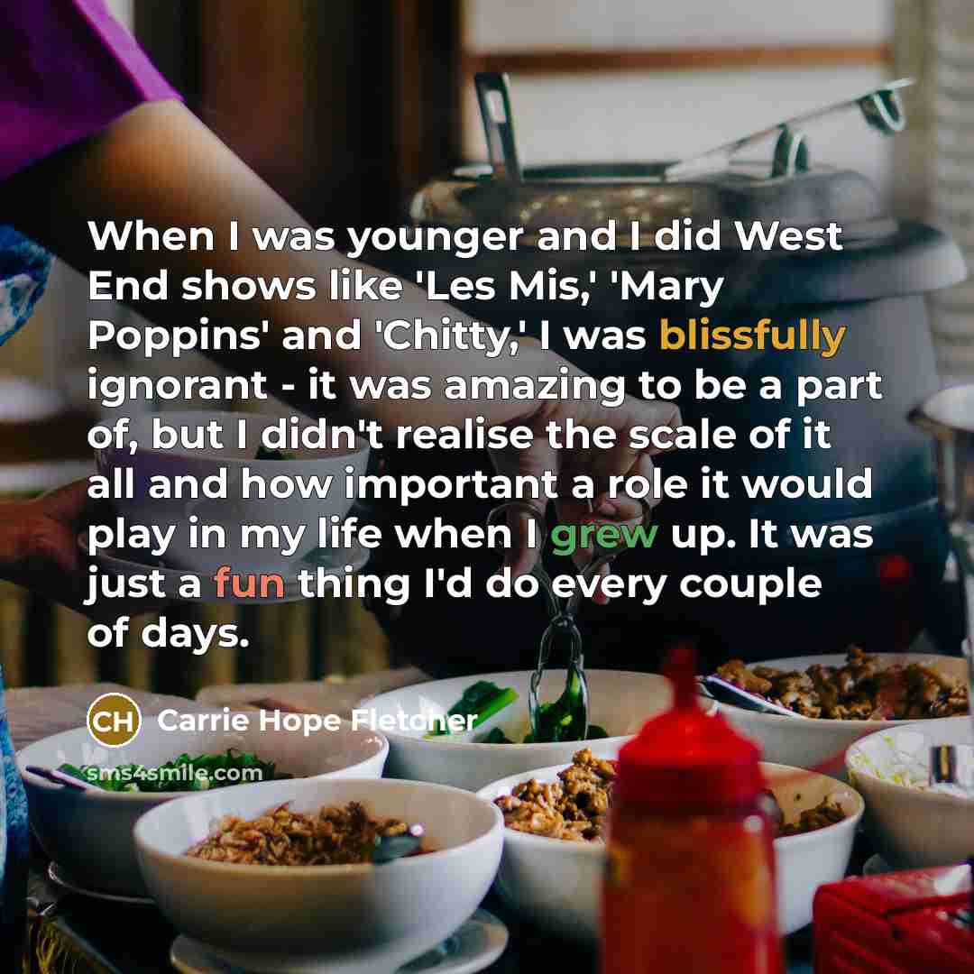 “When I was younger and I did West End shows like 'Les Mis,' 'Mary Poppins' and 'Chitty,' I was blissfully ignorant - it was amazing to be a part of, but I didn't realise the scale of it all and how important a role it would play in my life when I grew up. It was just a fun thing I'd do every…” quote by Carrie Hope Fletcher