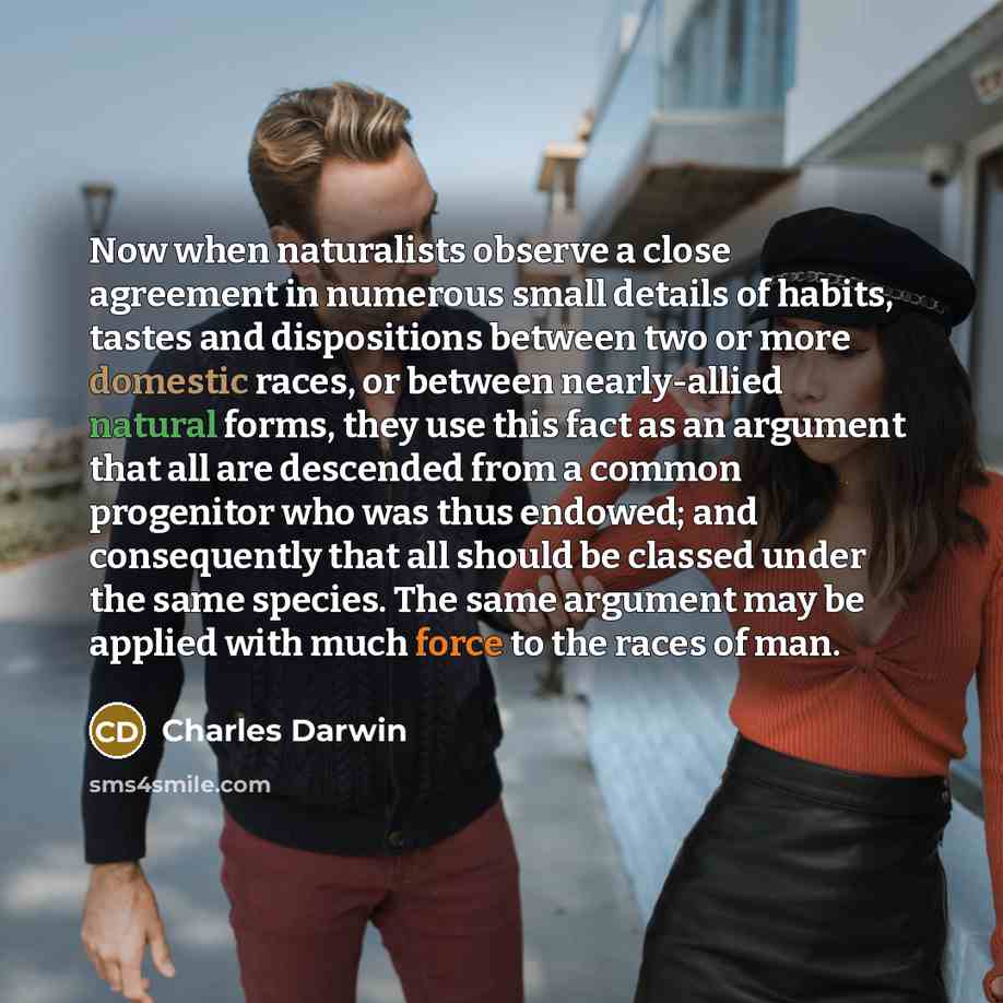 “Now when naturalists observe a close agreement in numerous small details of habits, tastes and dispositions between two or more domestic races, or between nearly-allied natural forms, they use this fact as an argument that all are descended from a common progenitor who was thus endowed; and…” quote by Charles Darwin