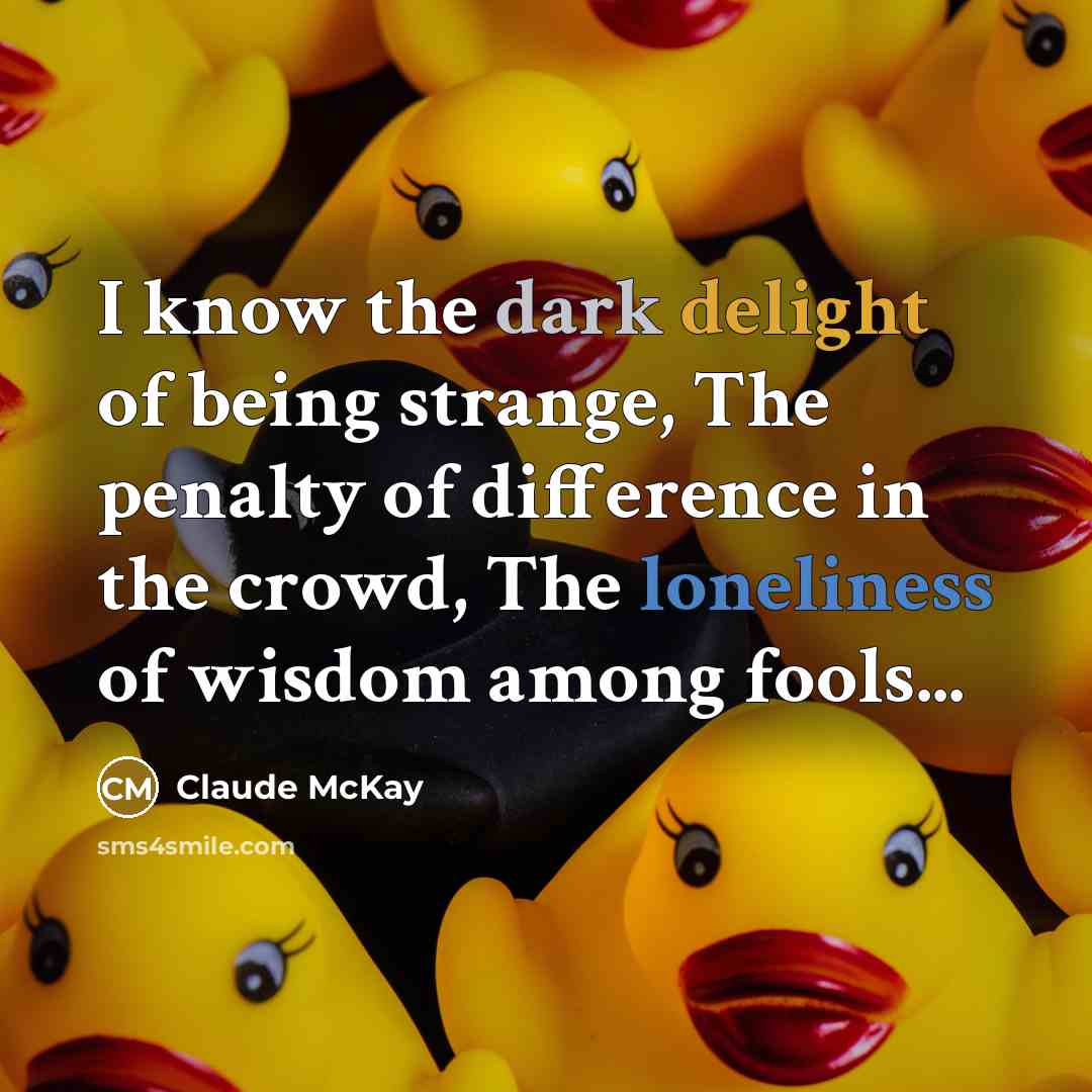 “I know the dark delight of being strange, The penalty of difference in the crowd, The loneliness of wisdom among fools...” quote by Claude McKay
