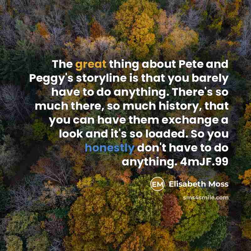 “The great thing about Pete and Peggy's storyline is that you barely have to do anything. There's so much there, so much history, that you can have them exchange a look and it's so loaded. So you honestly don't have to do anything. 4mJF.99” quote by Elisabeth Moss