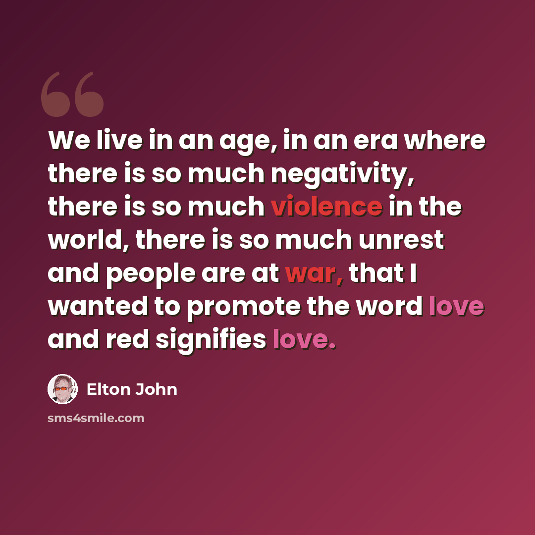 “We live in an age, in an era where there is so much negativity, there is so much violence in the world, there is so much unrest and people are at war, that I wanted to promote the word love and red signifies love.” quote by Elton John