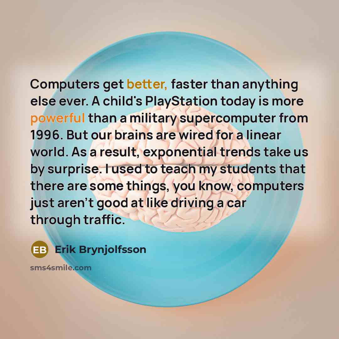 “Computers get better, faster than anything else ever. A child's PlayStation today is more powerful than a military supercomputer from 1996. But our brains are wired for a linear world. As a result, exponential trends take us by surprise. I used to teach my students that there are some things, you…” quote by Erik Brynjolfsson