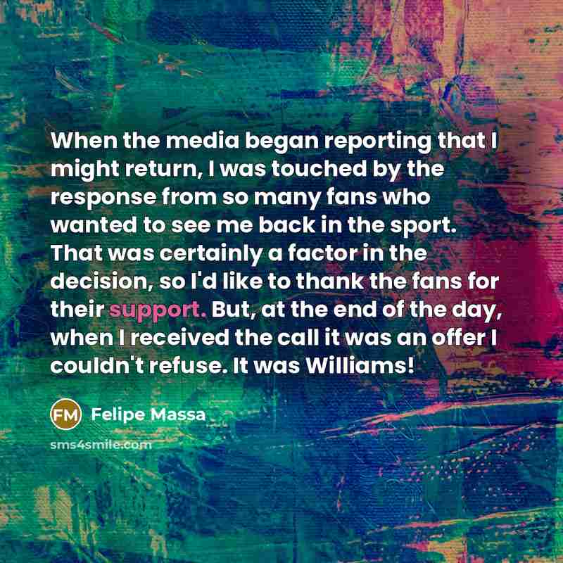 “When the media began reporting that I might return, I was touched by the response from so many fans who wanted to see me back in the sport. That was certainly a factor in the decision, so I'd like to thank the fans for their support. But, at the end of the day, when I received the call it was an…” quote by Felipe Massa