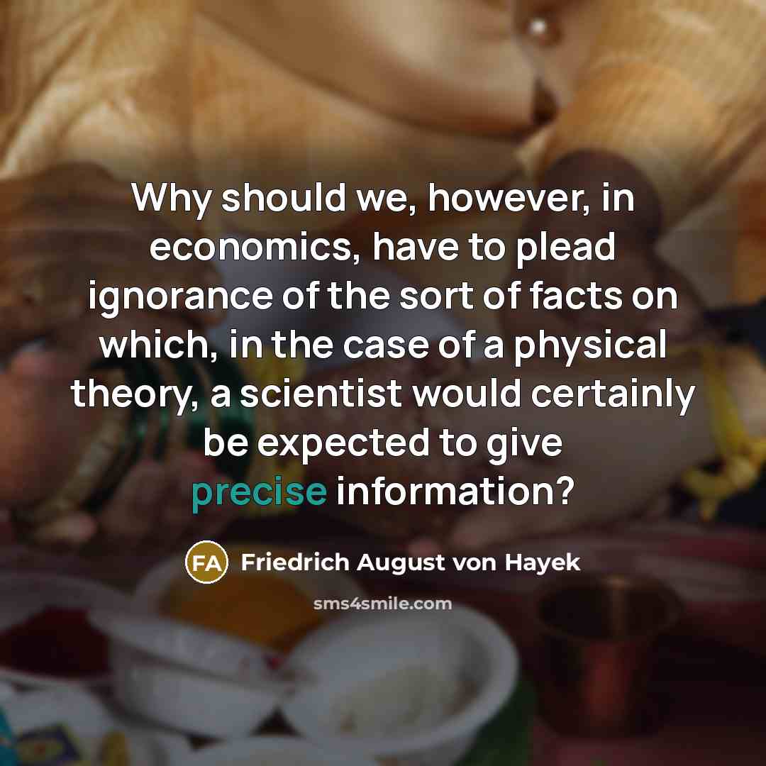 “Why should we, however, in economics, have to plead ignorance of the sort of facts on which, in the case of a physical theory, a scientist would certainly be expected to give precise information?” quote by Friedrich August von Hayek