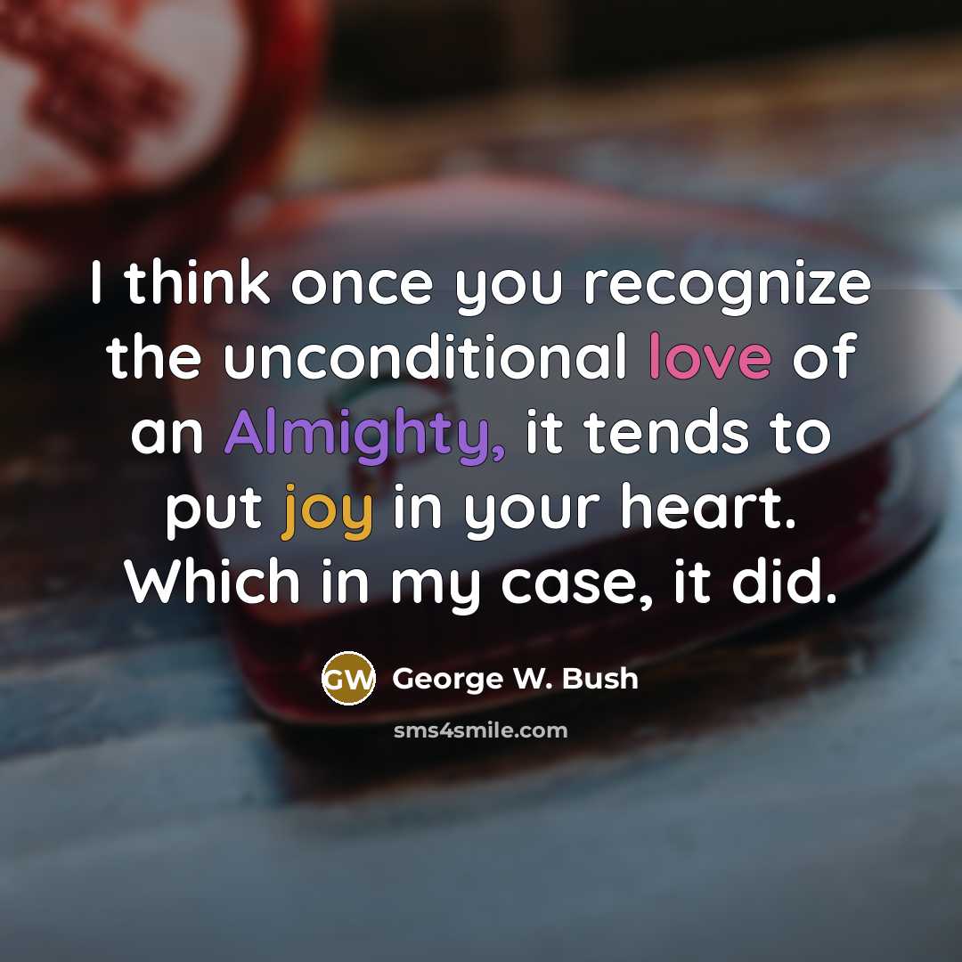 “I think once you recognize the unconditional love of an Almighty, it tends to put joy in your heart. Which in my case, it did.” quote by George W. Bush
