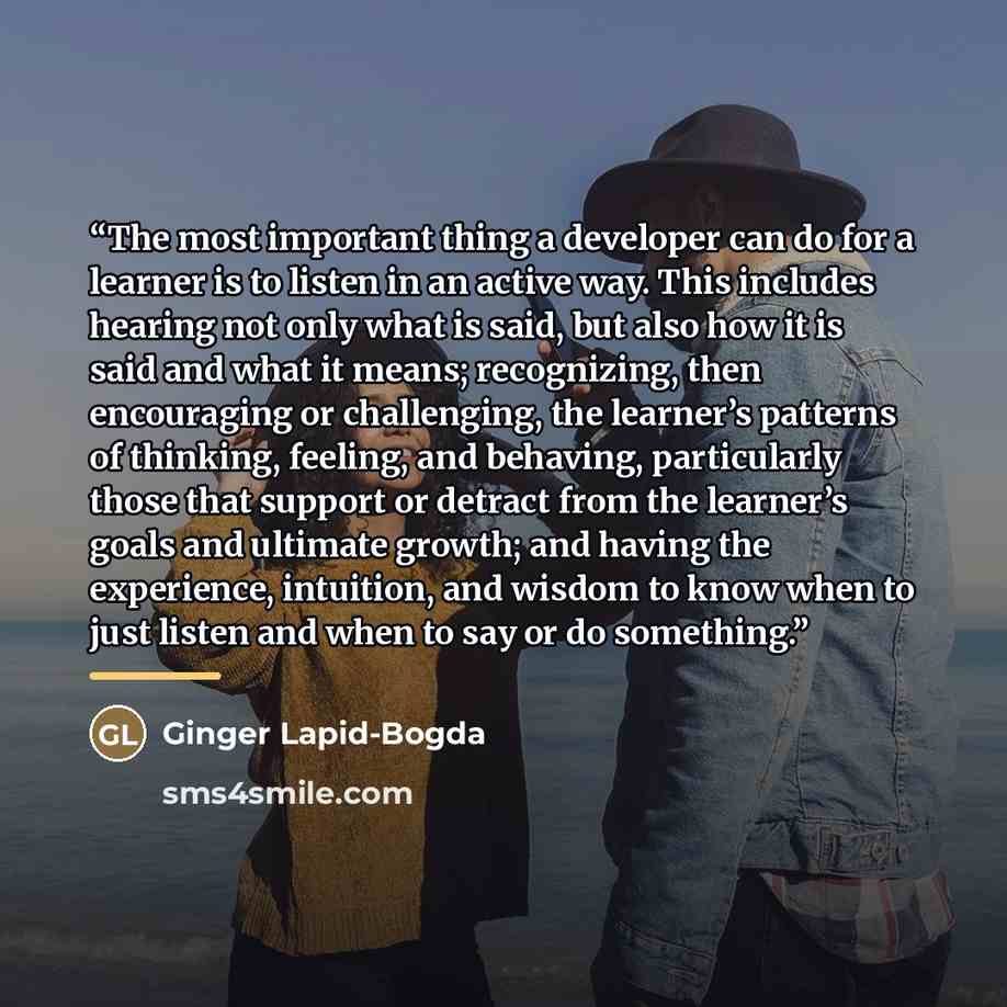 “The most important thing a developer can do for a learner is to listen in an active way. This includes hearing not only what is said, but also how it is said and what it means; recognizing, then encouraging or challenging, the learner’s patterns of thinking, feeling, and behaving, particularly…” quote by Ginger Lapid-Bogda